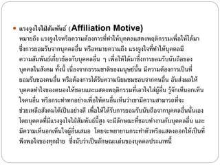  แรงจูงใจใฝ่ สัมพันธ์ (Affiliation Motive)
หมายถึง แรงจูงใจหรือความต้องการที่ทําให้บุคคลแสดงพฤติกรรมเพื่อให้ได้มา
ซึ่งการยอมรับจากบุคคลอื่น หรือหมายความถึง แรงจูงใจที่ทําให้บุคคลมี
ความสัมพันธ์เกี่ยวข้องกับบุคคลอื่น ๆ เพื่อให้ได้มาซึ่งการยอมรับนับถือของ
บุคคลในสังคม ทั้งนี้ เนื่องจากธรรมชาติของมนุษย์นั้น มีความต้องการเป็นที่
ยอมรับของคนอื่น หรือต้องการได้รับความนิยมชมชอบจากคนอื่น อันส่งผลให้
บุคคลทําใจของตนองให้ชอบและแสดงพฤติกรรมที่เอาใจใส่ผู้อื่น รู้จักเห็นอกเห็น
ใจคนอื่น หรือกระทําทกอย่างเพื่อให้คนอื่นเห็นว่าเขามีความสามารถที่จะ
ช่วยเหลือสังคมได้เป็นอย่างดี เพื่อให้ได้รับการยอมรับนับถือจากบุคคลอื่นนั่นเอง
โดยบุคคลที่มีแรงจูงใจใฝ่สัมพันธ์นี้สูง จะมีลักษณะที่ชอบทํางานกับบุคคลอื่น และ
มีความเห็นอกเห็นใจผู้อื่นเสมอ โดยจะพยายามกระทําตัวหรือแสดงออกให้เป็นที่
พึงพอใจของทุกฝ่าย ซึ่งนับว่าเป็นลักษณะเด่นของบุคคลประเภทนี้
 