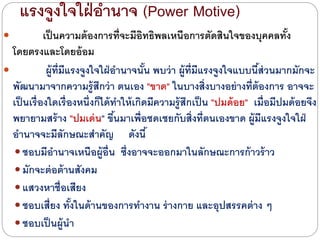 แรงจูงใจใฝ่อานาจ (Power Motive)
 เป็นความต้องการที่จะมีอิทธิพลเหนือการตัดสินใจของบุคคลทั้ง
โดยตรงและโดยอ้อม
 ผู้ที่มีแรงจูงใจใฝ่อานาจนั้น พบว่า ผู้ที่มีแรงจูงใจแบบนี้ส่วนมากมักจะ
พัฒนามาจากความรู้สึกว่า ตนเอง "ขาด" ในบางสิ่งบางอย่างที่ต้องการ อาจจะ
เป็นเรื่องใดเรื่องหนึ่งก็ไดด้ทาให้เกิดมีความรู้สึกเป็น "ปมด้อย" เมื่อมีปมด้อยจึง
พยายามสร้าง "ปมเด่น" ขึ้นมาเพื่อชดเชยกับสิ่งที่ตนเองขาด ผู้มีแรงจูงใจใฝ่
อานาจจะมีลักษณะสาคัญ ดังนี้
 ชอบมีอานาจเหนือผู้อื่น ซึ่งอาจจะออกมาในลักษณะการก้าวร้าว
 มักจะต่อต้านสังคม
 แสวงหาชื่อเสียง
 ชอบเสี่ยง ทั้งในด้านของการทางาน ร่างกาย และอุปสรรคต่าง ๆ
 ชอบเป็นผู้นา
 