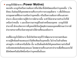  แรงจูงใจใฝ่ อานาจ (Power Motive)
หมายถึง แรงจูงใจหรือความต้องการที่จะได้มาซึ่งอิทธิพลเหนือกว่าบุคคลอื่น ๆ ใน
สังคม อันส่งผลให้บุคคลพยายามที่จะกระทําการควบคุมสิ่งตาง ๆ เพื่อให้ตนเอง
บรรลุผลตามที่ต้องการเหนือกว่าบุคคลอื่น หรือเป็นความต้องการที่จะแสวงหา
อํานาจ เนื่องจากมีความรู้สึกว่าการมีอํานาจนั้น จะทําให้เขาสามารถทําอะไรก็ได้
เหนือกว่าคนอื่น ๆ และเป็นความภาคภูมิใจอย่างหนึ่งของบุคคล แรงจูงใจใฝ่
อํานาจนี้ มักจะเกิดจากการที่บุคคลได้เรียนรู้พฤติกรรมของบุคคลที่ผ่านมาว่าการมี
อํานาจสามารถที่จะบันดาลทุกอย่างได้ตามที่ตนเองต้องการ
คนที่มีแรงจูงใจใฝ่อํานาจ ซึ่งนักจิตวิทยาสรุปไว้ว่าพัฒนามาจากธรรมชาติและ
ความรู้สึกต้อยตํ่าของตนเองว่าไม่ทัดเทียมกับบุคคลอื่น ไม่ว่าจะในด้านสังคม
เศรษฐกิจ การศึกษาหรืออื่นใด นั้น จะเป็นสิ่งผลักดันให้บุคคลเกิดความจําเป็นที่
จะต้องชดเชยปมด้อยของตนเอง โดยพยายามที่จะแสวงหาอํานาจเพื่อที่ตนเองจะได้
มีอิทธิพลหรือมีอภิสิทธิ์เหนือกว่าบุคคลอื่นนั่นเอง
 