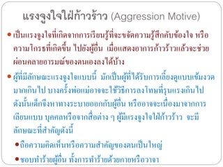 แรงจูงใจใฝ่ก้าวร้าว (Aggression Motive)
 เป็นแรงจูงใจที่เกิดจากการเรียนรู้ที่จะขจัดความรู้สึกคับข้องใจ หรือ
ความโกรธที่เกิดขึ้น ไปยังผู้อื่น เมื่อแสดงอาการก้าวร้าวแล้วจะช่วย
ผ่อนคลายอารมณ์ของตนเองลงได้บ้าง
 ผู้ที่มีลักษณะแรงจูงใจแบบนี้ มักเป็นผู้ที่ได้รับการเลี้ยงดูแบบเข้มงวด
มากเกินไป บางครั้งพ่อแม่อาจจะใช้วิธีการลงโทษที่รุนแรงเกินไป
ดังนั้นเด็กจึงหาทางระบายออกกับผู้อื่น หรืออาจจะเนื่องมาจากการ
เลียนแบบ บุคคลหรือจากสื่อต่าง ๆ ผู้มีแรงจูงใจใฝ่ก้าวร้าว จะมี
ลักษณะที่สาคัญดังนี้
ถือความคิดเห็นหรือความสาคัญของตนเป็นใหญ่
ชอบทาร้ายผู้อื่น ทั้งการทาร้ายด้วยกายหรือวาจา
 