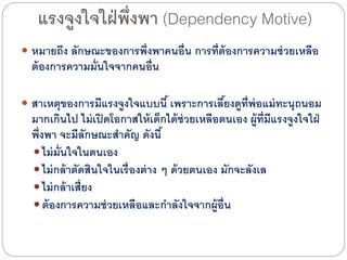 แรงจูงใจใฝ่พึ่งพา (Dependency Motive)
 หมายถึง ลักษณะของการพึ่งพาคนอื่น การที่ต้องการความช่วยเหลือ
ต้องการความมั่นใจจากคนอื่น
 สาเหตุของการมีแรงจูงใจแบบนี้ เพราะการเลี้ยงดูที่พ่อแม่ทะนุถนอม
มากเกินไดป ไดม่เปิดโอกาสให้เด็กไดด้ช่วยเหลือตนเอง ผู้ที่มีแรงจูงใจใฝ่
พึ่งพา จะมีลักษณะสาคัญ ดังนี้
 ไดม่มั่นใจในตนเอง
 ไดม่กล้าตัดสินใจในเรื่องต่าง ๆ ด้วยตนเอง มักจะลังเล
 ไดม่กล้าเสี่ยง
 ต้องการความช่วยเหลือและกาลังใจจากผู้อื่น
 