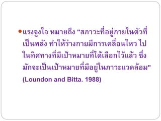 แรงจูงใจ หมำยถึง "สภำวะที่อยู่ภำยในตัวที่
เป็นพลัง ทำให้ร่ำงกำยมีกำรเคลื่อนไหว ไป
ในทิศทำงที่มีเป้ำหมำยที่ได้เลือกไว้แล้ว ซึ่ง
มักจะเป็นเป้ำหมำยที่มีอยู่ในภำวะแวดล้อม"
(Loundon and Bitta. 1988)
 