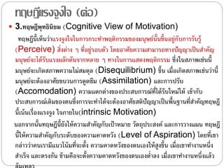 ทฤษฎีแรงจูงใจ (ต่อ)
 3.ทฤษฎีพุทธินิยม (Cognitive View of Motivation)
ทฤษฎีนี้เห็นว่าแรงจูงใจในการกระทําพฤติกรรมของมนุษย์นั้นขึ้นอยู่กับการรับรู้
(Perceive) สิ่งต่าง ๆ ที่อยู่รอบตัว โดยอาศัยความสามารถทางปัญญาเป็นสําคัญ
มนุษย์จะได้รับแรงผลักดันจากหลาย ๆ ทางในการแสดงพฤติกรรม ซึ่งในสภาพเช่นนี้
มนุษย์จะเกิดสภาพความไม่สมดุล (Disequilibrium) ขึ้น เมื่อเกิดสภาพเช่นว่านี้
มนุษย์จะต้องอาศัยขบวนการดูดซึม (Assimilation) และการปรับ
(Accomodation) ความแตกต่างของประสบการณ์ที่ได้รับใหม่ให้ เข้ากับ
ประสบการณ์เดิมของตนซึ่งการจะทําได้จะต้องอาศัยสติปัญญาเป็นพื้นฐานที่สําคัญทฤษฎี
นี้เน้นเรื่องแรงจูง ใจภายใน(intrinsic Motivation)
นอกจากนั้นทฤษฎีนี้ยังให้ความสําคัญกับเป้าหมาย วัตถุประสงค์ และการวางแผน ทฤษฎี
นี้ให้ความสําคัญกับระดับของความคาดหวัง (Level of Aspiration) โดยที่เขา
กล่าวว่าคนเรามีแนวโน้มที่จะตั้ง ความคาดหวังของตนเองให้สูงขึ้น เมื่อเขาทํางานหนึ่ง
สําเร็จ และตรงกัน ข้ามคือจะตั้งความคาดหวังของตนเองตํ่าลง เมื่อเขาทํางานหนึ่งแล้ว
 