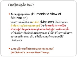 ทฤษฎีแรงจูงใจ (ต่อ)
 4.ทฤษฎีมนุษยนิยม (Humanistic View of
Motivation)
แนวความคิดนี้เป็นของมาสโลว์ (Maslow) ที่ได้อธิบายถึง
ลาดับความต้องการของมนุษย์ โดยที่ความต้องการจะเป็ น
ตัวกระตุ้นให้มนุษย์แสดงพฤติกรรมเพื่อไปสู่ความต้องการนั้น
ทําให้เราไม่จําเป็นต้องสืบพฤติกรรมเลย ดังนี้ถ้าเข้าใจความต้องการ
ของมนุษย์ก็สามารถ อธิบายถึงเรื่องแรงจูงใจของมนุษย์ได้
เช่นเดียวกัน
 5. ทฤษฎีควำมต้องกำรของแมกเคลแลนด์
(McClelland’s Learned Need Theory)
 