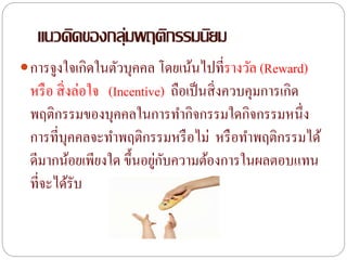 แนวคิดของกลุ่มพฤติกรรมนิยม
การจูงใจเกิดในตัวบุคคล โดยเน้นไปที่รางวัล (Reward)
หรือ สิ่งล่อใจ (Incentive) ถือเป็นสิ่งควบคุมการเกิด
พฤติกรรมของบุคคลในการทากิจกรรมใดกิจกรรมหนึ่ง
การที่บุคคลจะทาพฤติกรรมหรือไม่ หรือทาพฤติกรรมได้
ดีมากน้อยเพียงใด ขึ้นอยู่กับความต้องการในผลตอบแทน
ที่จะได้รับ
 