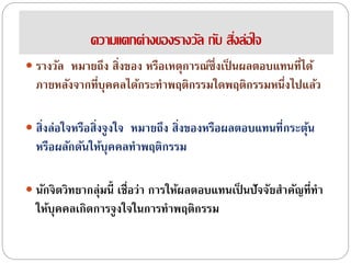 ความแตกต่างของรางวัล กับ สิ่งล่อใจ
 รางวัล หมายถึง สิ่งของ หรือเหตุการณ์ซึ่งเป็ นผลตอบแทนที่ได้
ภายหลังจากที่บุคคลได้กระทาพฤติกรรมใดพฤติกรรมหนึ่งไปแล้ว
 สิ่งล่อใจหรือสิ่งจูงใจ หมายถึง สิ่งของหรือผลตอบแทนที่กระตุ้น
หรือผลักดันให้บุคคลทาพฤติกรรม
 นักจิตวิทยากลุ่มนี้ เชื่อว่า การให้ผลตอบแทนเป็ นปัจจัยสาคัญที่ทา
ให้บุคคลเกิดการจูงใจในการทาพฤติกรรม
 