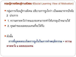 ทฤษฎีการเรียนรู้ทางสังคม (Social Learning View of Motivation)
 กลุ่มการเรียนรู้ทางสังคม อธิบายการจูงใจว่า เป็นผลมาจากปัจจัย
2 ประการ
 1. ความคาดหวังว่าตนเองจะสามารถทาให้บรรลุเป้าหมายได้
 2. คุณค่าของผลตอบแทนที่จะได้รับ
 ดังนั้น
กำรที่บุคคลจะเกิดกำรจูงใจในกำรทำพฤติกรรม = ควำม
คำดหวัง x ผลตอบแทน
 