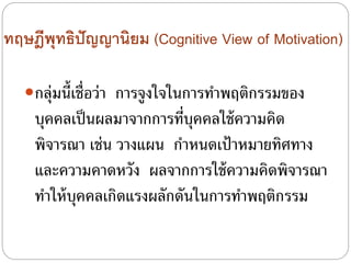 ทฤษฎีพุทธิปัญญานิยม (Cognitive View of Motivation)
กลุ่มนี้เชื่อว่า การจูงใจในการทําพฤติกรรมของ
บุคคลเป็นผลมาจากการที่บุคคลใช้ความคิด
พิจารณา เช่น วางแผน กําหนดเป้าหมายทิศทาง
และความคาดหวัง ผลจากการใช้ความคิดพิจารณา
ทําให้บุคคลเกิดแรงผลักดันในการทําพฤติกรรม
 