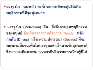 แรงจูงใจ หมายถึง องค์ประกอบที่กระตุ้นให้เกิด
พฤติกรรมที่มีจุดมุ่งหมาย
 แรงจูงใจ (Motivation) คือ สิ่งซึ่งควบคุมพฤติกรรม
ของมนุษย์ อันเกิดจากความต้องการ (Needs) พลัง
กดดัน (Drives) หรือ ความปรารถนา (Desires) ที่จะ
พยายามดิ้นรนเพื่อให้บรรลุผลสาเร็จตามวัตถุประสงค์
ซึ่งอาจจะเกิดมาตามธรรมชาติหรือจากการเรียนรู้ก็ไดด้
 
