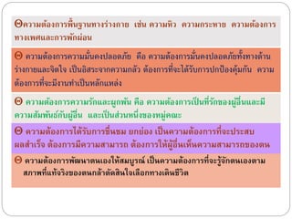 ควำมต้องกำรพัฒนำตนเองให้สมบูรณ์ เป็นควำมต้องกำรที่จะรู้จักตนเองตำม
สภำพที่แท้จริงของตนกล้ำตัดสินใจเลือกทำงเดินชีวิต
ความต้องการพื้นฐานทางร่างกาย เช่น ความหิว ความกระหาย ความต้องการ
ทางเพศและการพักผ่อน
ความต้องการความมั่นคงปลอดภัย คือ ความต้องการมั่นคงปลอดภัยทั้งทางด้าน
ร่างกายและจิตใจ เป็นอิสระจากความกลัว ต้องการที่จะได้รับการปกป้ องคุ้มกัน ความ
ต้องการที่จะมีงานทําเป็นหลักแหล่ง
ความต้องการความรักและผูกพัน คือ ความต้องการเป็ นที่รักของผู้อื่นและมี
ความสัมพันธ์กับผู้อื่น และเป็ นส่วนหนึ่งของหมู่คณะ
ควำมต้องกำรได้รับกำรชื่นชม ยกย่อง เป็นควำมต้องกำรที่จะประสบ
ผลสำเร็จ ต้องกำรมีควำมสำมำรถ ต้องกำรให้ผู้อื่นเห็นควำมสำมำรถของตน
 