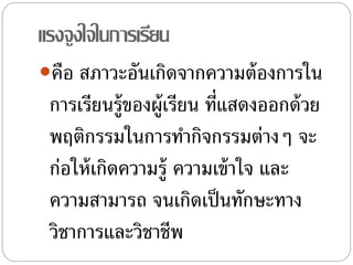 แรงจูงใจในการเรียน
คือ สภาวะอันเกิดจากความต้องการใน
การเรียนรู้ของผู้เรียน ที่แสดงออกด้วย
พฤติกรรมในการทํากิจกรรมต่างๆ จะ
ก่อให้เกิดความรู้ ความเข้าใจ และ
ความสามารถ จนเกิดเป็นทักษะทาง
วิชาการและวิชาชีพ
 