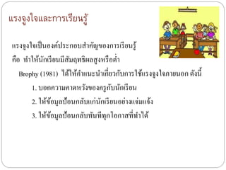 แรงจูงใจและการเรียนรู้
แรงจูงใจเป็นองค์ประกอบสาคัญของการเรียนรู้
คือ ทาให้นักเรียนมีสัมฤทธิผลสูงหรือต่า
Brophy (1981) ได้ให้คาแนะนาเกี่ยวกับการใช้แรงจูงใจภายนอก ดังนี้
1. บอกความคาดหวังของครูกับนักเรียน
2. ให้ข้อมูลป้อนกลับแก่นักเรียนอย่างแจ่มแจ้ง
3. ให้ข้อมูลป้อนกลับทันทีทุกโอกาสที่ทาได้
 
