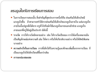 แรงจูงใจกับการเรียนการสอน
 ในการเรียนการสอนนั้น สิ่งสําคัญที่สุดประการหนึ่งก็คือ ส่งเสริมให้เด็กเกิดมี
แรงจูงใจขึ้น ถ้าสามารถทําได้ควรส่งเสริมให้เด็กเกิดแรงจูงใจภายใน แต่แรงจูงใจ
ภายในนั้นปลูกฝังได้ยาก ครูทั่วไปจึงมักใช้แรงจูงใจภายนอกเข้าช่วย แรงจูงใจ
ภายนอกที่ครูใช้อยู่เป็นประจํา มีดังนี้
 รางวัล การให้รางวัลมีหลายอย่าง เช่น ให้รางวัลเป็นของ การให้เครื่องหมายอัน
เป็นสัญลักษณ์แห่งความดี เช่น ให้ดาว หรือให้เกียรติบางอย่าง หรือให้สิทธิพิเศษ
บางอย่าง
 ความสาเร็จในการเรียน การที่เด็กได้รับความรู้และทักษะเพิ่มขึ้นจากการเรียน ก็
เป็นแรงจูงใจให้เด็กเรียนดีขึ้นกว่าเดิม
 การยกย่องชมเชย
 