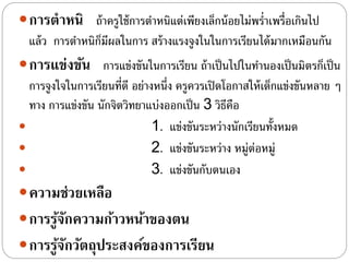 การตาหนิ ถ้าครูใช้การตําหนิแต่เพียงเล็กน้อยไม่พรํ่าเพรื่อเกินไป
แล้ว การตําหนิก็มีผลในการ สร้างแรงจูงในในการเรียนได้มากเหมือนกัน
การแข่งขัน การแข่งขันในการเรียน ถ้าเป็นไปในทํานองเป็นมิตรก็เป็น
การจูงใจในการเรียนที่ดี อย่างหนึ่ง ครูควรเปิดโอกาสให้เด็กแข่งขันหลาย ๆ
ทาง การแข่งขัน นักจิตวิทยาแบ่งออกเป็น 3 วิธีคือ
 1. แข่งขันระหว่างนักเรียนทั้งหมด
 2. แข่งขันระหว่าง หมู่ต่อหมู่
 3. แข่งขันกับตนเอง
ความช่วยเหลือ
การรู้จักความก้าวหน้าของตน
การรู้จักวัตถุประสงค์ของการเรียน
 
