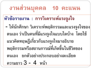 งำนส่วนบุคคล 10 คะแนน
หัวข้อรำยงำน : กำรวิเครำะห์แรงจูงใจ
- ให้นักศึกษา วิเคราะห์พฤติกรรมและแรงจูงใจของ
ตนเอง ว่าเป็นคนที่มีแรงจูงใจแบบใดบ้าง โดยใช้
แนวคิดทฤษฎีเกี่ยวกับแรงจูงใจมาอธิบาย
พฤติกรรมหรือสถานการณ์ที่เกิดขึ้นในชีวิตของ
ตนเอง ยกตัวอย่างประกอบอย่างละเอียด
ความยาว 3 - 4 หน้า
 