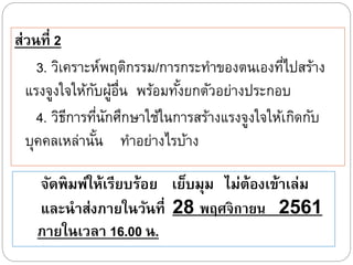 ส่วนที่ 2
3. วิเคราะห์พฤติกรรม/การกระทาของตนเองที่ไปสร้าง
แรงจูงใจให้กับผู้อื่น พร้อมทั้งยกตัวอย่างประกอบ
4. วิธีการที่นักศึกษาใช้ในการสร้างแรงจูงใจให้เกิดกับ
บุคคลเหล่านั้น ทาอย่างไรบ้าง
จัดพิมพ์ให้เรียบร้อย เย็บมุม ไม่ต้องเข้าเ่่ม
แ่ะนาส่งภายในวันที่ 28 พฤศจิกายน 2561
ภายในเว่า 16.00 น.
 
