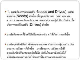  1. ความต้องการและแรงขับ (Needs and Drives) ความ
ต้องการ (Needs) เกิดขึ้น เมื่อบุคคลมีอาการ "ขาด" เช่น ขาด
อาหาร ขาดความปลอดภัย ขาดอากาศหายใจ ขาดผู้นับถือ เป็นต้น เมื่อ
เกิดการขาดก็มีแรงขับ (Drives) เกิดขึ้น
 แรงขับคือสภาพที่อินทรีย์ได้รับการกระตุ้น ทําให้เกิดการกระทําขึ้น
 แรงขับทุกชนิดมีต้นกําเนิดมาจากกายภาพ หรือแรงกระตุ้นภายใน เพื่อ
สนองความต้องการที่เกิดขึ้น แรงขับและความต้องการจึงมี
ความสัมพันธ์กันแทบจะกล่าวได้ว่า เกิดขึ้นในเวลาเดียวกันก็ได้
นักจิตวิทยาบางท่านจึงมักใช้สองคํานี้ในความหมายอันเดียวกัน
 