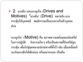  2. แรงขับ และแรงจูงใจ (Drives and
Motives) "แรงขับ" (Drive) หมายถึง แรง
กระตุ้นให้บุคคลมี พฤติกรรมเป็นแรงภายในตัวบุคคล
ส่วน
"แรงจูงใจ" (Motive) คือ สภาพความพร้อมของอินทรีย์
ในการปฏิบัติ กิจกรรมใดๆ หรือเป็นสภาพที่อินทรีย์ถูก
กระตุ้น เพื่อไปสู่จุดหมายปลายทางที่ตั้งไว้ เช่น เมื่อเหนื่อยก็
จะเกิดแรงขับให้พักผ่อน หรืออยากนอน เป็นต้น
 
