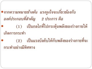 จากความหมายข้างต้น แรงจูงใจจะเกี่ยวข้องกับ
องค์ประกอบที่สาคัญ 2 ประการ คือ
 (1) เป็นกลไกที่ไปกระตุ้นพลังของร่างกายให้
เกิดการกระทํา
 (2) เป็นแรงบังคับให้กับพลังของร่างกายที่จะ
กระทําอย่างมีทิศทาง
 