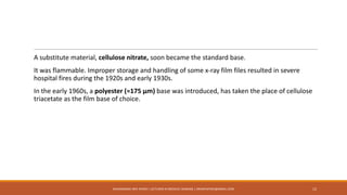 A substitute material, cellulose nitrate, soon became the standard base.
It was flammable. Improper storage and handling of some x-ray film files resulted in severe
hospital fires during the 1920s and early 1930s.
In the early 1960s, a polyester (≈175 μm) base was introduced, has taken the place of cellulose
triacetate as the film base of choice.
12MUHAMMAD ARIF AFRIDI | LECTURER IN MEDICAL IMAGING | DRARIFAFRIDI@GMAIL.COM
 