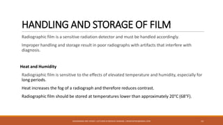 HANDLING AND STORAGE OF FILM
Radiographic film is a sensitive radiation detector and must be handled accordingly.
Improper handling and storage result in poor radiographs with artifacts that interfere with
diagnosis.
Heat and Humidity
Radiographic film is sensitive to the effects of elevated temperature and humidity, especially for
long periods.
Heat increases the fog of a radiograph and therefore reduces contrast.
Radiographic film should be stored at temperatures lower than approximately 20°C (68°F).
14MUHAMMAD ARIF AFRIDI | LECTURER IN MEDICAL IMAGING | DRARIFAFRIDI@GMAIL.COM
 