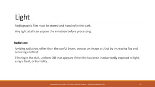 Light
Radiographic film must be stored and handled in the dark.
Any light at all can expose the emulsion before processing.
Radiation:
Ionizing radiation, other than the useful beam, creates an image artifact by increasing fog and
reducing contrast.
Film fog is the dull, uniform OD that appears if the film has been inadvertently exposed to light,
x-rays, heat, or humidity.
15MUHAMMAD ARIF AFRIDI | LECTURER IN MEDICAL IMAGING | DRARIFAFRIDI@GMAIL.COM
 