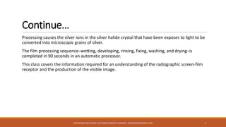 Continue…
Processing causes the silver ions in the silver halide crystal that have been exposes to light to be
converted into microscopic grains of silver.
The film processing sequence–wetting, developing, rinsing, fixing, washing, and drying–is
completed in 90 seconds in an automatic processor.
This class covers the information required for an understanding of the radiographic screen-film
receptor and the production of the visible image.
5MUHAMMAD ARIF AFRIDI | LECTURER IN MEDICAL IMAGING | DRARIFAFRIDI@GMAIL.COM
 