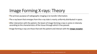 Image Forming X-rays: Theory
•The primary purpose of radiographic imaging is to transfer information.
•The x-ray beam that emerges from the x-ray tube is nearly uniformly distributed in space.
•After interaction with the patient, the beam of image-forming x-rays is varies in intensity
according to the characteristics of the tissue through which it has passed.
•Image-forming x-rays are those that exit the patient and interact with the image receptor.
7MUHAMMAD ARIF AFRIDI | LECTURER IN MEDICAL IMAGING | DRARIFAFRIDI@GMAIL.COM
 