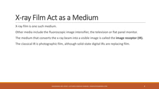 X-ray Film Act as a Medium
X-ray film is one such medium.
Other media include the fluoroscopic image intensifier, the television or flat panel monitor.
The medium that converts the x-ray beam into a visible image is called the image receptor (IR).
The classical IR is photographic film, although solid-state digital IRs are replacing film.
8MUHAMMAD ARIF AFRIDI | LECTURER IN MEDICAL IMAGING | DRARIFAFRIDI@GMAIL.COM
 