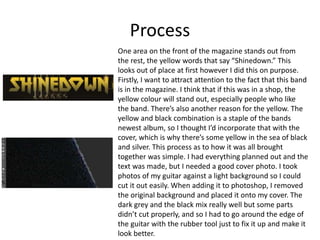 Process
One area on the front of the magazine stands out from
the rest, the yellow words that say “Shinedown.” This
looks out of place at first however I did this on purpose.
Firstly, I want to attract attention to the fact that this band
is in the magazine. I think that if this was in a shop, the
yellow colour will stand out, especially people who like
the band. There’s also another reason for the yellow. The
yellow and black combination is a staple of the bands
newest album, so I thought I’d incorporate that with the
cover, which is why there’s some yellow in the sea of black
and silver. This process as to how it was all brought
together was simple. I had everything planned out and the
text was made, but I needed a good cover photo. I took
photos of my guitar against a light background so I could
cut it out easily. When adding it to photoshop, I removed
the original background and placed it onto my cover. The
dark grey and the black mix really well but some parts
didn’t cut properly, and so I had to go around the edge of
the guitar with the rubber tool just to fix it up and make it
look better.
 
