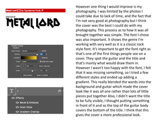 However one thing I would improve is my
photography. I was limited by the photos I
could take due to lack of time, and the fact that
I’m not very good at photography but I think
the cover was the best I could do with my
photography. This process as to how it was all
brought together was simple. The font I chose
was also important. It shows the genre I’m
working with very well as it is a classic rock
style font. It’s important to get the font right as
that’s one of the first things people see on a
cover. They spot the guitar and the title and
that’s mainly what would draw them in.
However I wasn’t too happy with the font, I felt
that it was missing something, so I tried a few
different styles and ended up adding a
gradient. This really blended the words into the
background and guitar which made the cover
look like it was all one rather than lots of little
pieces put together Also, I didn’t want the title
to be fully visible, I thought putting something
in front of it and so the top of the guitar body
covers the bottom of the title. I think that this
gives the cover a more professional look.
 