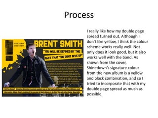 Process
I really like how my double page
spread turned out. Although I
don’t like yellow, I think the colour
scheme works really well. Not
only does it look good, but it also
works well with the band. As
shown from the cover,
Shinedown’s signature colour
from the new album is a yellow
and black combination, and so I
tried to incorporate that with my
double page spread as much as
possible.
 