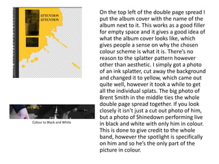 On the top left of the double page spread I
put the album cover with the name of the
album next to it. This works as a good filler
for empty space and it gives a good idea of
what the album cover looks like, which
gives people a sense on why the chosen
colour scheme is what it is. There’s no
reason to the splatter pattern however
other than aesthetic. I simply got a photo
of an ink splatter, cut away the background
and changed it to yellow, which came out
quite well, however it took a while to get
all the individual splats. The big photo of
Brent Smith in the middle ties the whole
double page spread together. If you look
closely it isn’t just a cut out photo of him,
but a photo of Shinedown performing live
in black and white with only him in colour.
This is done to give credit to the whole
band, however the spotlight is specifically
on him and so he’s the only part of the
picture in colour.
Colour to Black and White
 