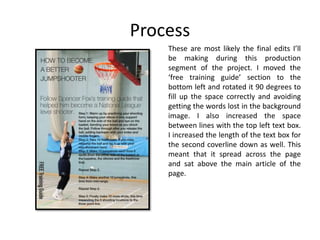 Process
These are most likely the final edits I’ll
be making during this production
segment of the project. I moved the
‘free training guide’ section to the
bottom left and rotated it 90 degrees to
fill up the space correctly and avoiding
getting the words lost in the background
image. I also increased the space
between lines with the top left text box.
I increased the length of the text box for
the second coverline down as well. This
meant that it spread across the page
and sat above the main article of the
page.
 