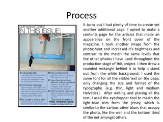 Process
It turns out I had plenty of time to create yet
another additional page. I opted to make a
contents page for the articles that made an
appearance on the front cover of the
magazine. I took another image from the
photoshoot and increased it’s brightness and
contrast to the match the same levels that
the other photos I have used throughout the
production stage of this project. I then drew a
rounded rectangle behind it to help it stand
out from the white background. I used the
same font for all the visible text on the page,
only changing the size and format of the
typography, (e.g. thin, light and medium
Helvetica). After writing and placing all the
text, I used the eyedropper tool to match the
light-blue trim from the jersey, which is
similar to the various other blues that occupy
the photo, like the wall and the bottom third
of the net amongst others.
 