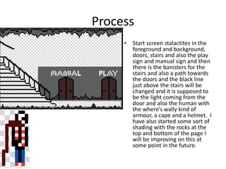 Process
• Start screen stalactites in the
foreground and background,
doors, stairs and also the play
sign and manual sign and then
there is the banisters for the
stairs and also a path towards
the doors and the black line
just above the stairs will be
changed and it is supposed to
be the light coming from the
door and also the human with
the where’s wally kind of
armour, a cape and a helmet. I
have also started some sort of
shading with the rocks at the
top and bottom of the page I
will be improving on this at
some point in the future.
 