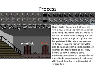 Process
I have started to animate it all together
with a new running and walking animation
and adding a few small little bits and bobs
such as the new manual and play buttons
lighting up when you go through the door
but yeah I really like how it has come out
so far apart from the foam in the water I
plan to create another room and add more
enemies and their attacks so all I really
have to do now is to create some
movement animations for the enemies and
their attacks make some music and sound
effects and then that is pretty much it all
wrapped up.
 