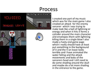 Process
• I created one part of my music
which was for the main game I also
created an attack for the enemy
sorcerer which I was trying to
make look like a ball of lightning or
energy and when it hits it forms a
cylinder around the main character
and envelopes them with lightning
killing them in a single blow I also
made a hasty end game page
which I really should have at least
put something in the background
of it and the V on leave looks
terrible and I have animated the
water falling and the attack
movements and bobs of the
sorcerers head and I still need to
do some shading around the skull
and maybe do a lot more shading
in the entrance to the game.
 