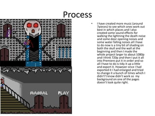 Process
• I have created more music (around
7pieces) to see which ones work out
best in which places and I also
created some sound effects for
walking the lightning the death noise
and some door opening noises and
some water falling noises all I have
to do now is a tiny bit of shading on
both the skull and the wall at the
beginning and then I made the
whole project larger to about 1080p
and I think 720p and then I put it all
into Premiere put it in order and so
all I have to do is tidy it up a little
and export it. However once I had
exported it I had enlarged and tried
to change it a bunch of times which I
didn't’t know didn't work so my
background on one of the pages
doesn’t look quite right.
 