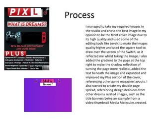 Process
I managed to take my required images in
the studio and chose the best image in my
opinion to be the front cover image due to
its high quality and used some of the
editing tools like Levels to make the images
quality higher and used the square tool to
draw over the screen of the Switch, as it
reflected me whilst taking the image. I also
added the gradient to the page at the top
right to make the shadow reflection of
turning the page more realistic, added the
text beneath the image and expanded and
improved my Plus section of the cover,
referencing other game magazine layouts. I
also started to create my double page
spread, referencing design decisions from
other dreams related images, such as the
title banners being an example from a
video thumbnail Media Molecules created.
 