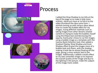 Process
I added the Drop Shadow to my title at the
top of the page so to make it look more
realistic, stand out more or to link it to the
video thumbnail the idea came from. I
started coming up with various ideas about
how to create the bubble effect for my
images, trying different methods such as
taking images from other Dreams related
content or trying to make the bubbles myself
using the Ellipse tool and decreasing the
opacity. Eventually I chose to cut the images
using a bubble image as a template with the
inverse Quick Selection tool, then added a
Gradient Ovelay, Drop Shadow and Inner
Shadow effect to give the images more of a
bubble look and sheen, with the shadow
making it look like its almost floating off the
page, giving a more realistic feel to the
images. Additionally, I added a Levels effect
to my own controller image so to improve
the overall quality of the image and due to
the lighting in the picture, make the subject
of the image more visible.
 