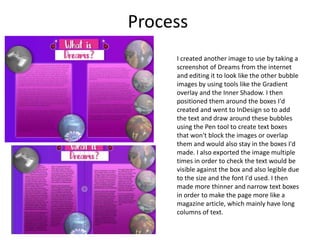 Process
I created another image to use by taking a
screenshot of Dreams from the internet
and editing it to look like the other bubble
images by using tools like the Gradient
overlay and the Inner Shadow. I then
positioned them around the boxes I'd
created and went to InDesign so to add
the text and draw around these bubbles
using the Pen tool to create text boxes
that won't block the images or overlap
them and would also stay in the boxes I'd
made. I also exported the image multiple
times in order to check the text would be
visible against the box and also legible due
to the size and the font I'd used. I then
made more thinner and narrow text boxes
in order to make the page more like a
magazine article, which mainly have long
columns of text.
 