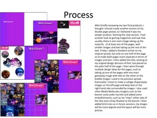 Process
After briefly reviewing my two final products, I
thought I should create another version of my
double page spread, as I believed it was my
weaker product. Starting this new version, I had
another look at gaming magazines and saw that
usually, there is one main image taking up the
majority of at least one of the pages, with
smaller images and text taking up the rest of the
text. Firstly, I added a Gradient similar to my
original spread, but only on one half of the page
so to make both pages more separate in terms of
images and text. I then added the title, sticking to
my original design decision of font, but placed on
the plain half of the page. I then went through
multiple design ideas for the pages, such as
taking up one of the pages with one main
gameplay image with text on the other or the
bubble images I used in my previous spread.
Eventually, I chose to make a collage of gameplay
images on the left page and keep text on the
right hand side surrounded by images. I also used
other Media Molecules imagery such as the
banner used under my title and added some
embellishments, such as my "imps" either side of
the title and a Drop Shadow to the banner. I then
added Grid Lines so in future sessions, my images
will be more aligned and the layout will be more
precise.
 