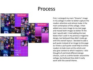 Process
First, I enlarged my main "Dreams" image
in my collage in order to better capture the
readers attention and almost make it the
main centerpiece of the collage. I then
added one more image to my text page
and moved both images to better fit the
text I would add. I tried adding the text
boxes that I used in my previous magazine
design, but believed they didn't really go
with the overall layout. I decided to add a
pull quote instead of an image to the page
as I knew a pull quote could help to entice
readers to look more at the article and
also give context to what it explains. I also
thought of and tried different design
choices, such as a white border around the
collage, but believed they didn't really
work with the overall theme.
 
