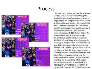 Process
I decided that I should remove the image on
the text side of the spread as I thought it
would distract or confuse readers, keep my
pages organized and give more focus to the
article and the pull quote. I then decided to
add a Gradient Overlay to the title banner,
possibly to improve image quality or draw a
link between the front cover and the
spread. I also decided to change one of the
images of the collage as with the text
alongside it, it seemed to ruin the whole
aesthetic of the collage, which is primarily
made up of images. I then saved my spread
as a JPEG, went onto InDesign in order to
add the text. I added a grid in order to make
the placement of the boxes more precise. I
used the Pen and Text tool to make the text
boxes fit on the page, making sure the
boxes themselves weren’t visible and after
changing the font, getting rid of excess
information in my article and checking if
both pages were aligned to the center of
the spread, exported the finished spread as
 