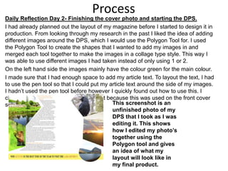 Process
Daily Reflection Day 2- Finishing the cover photo and starting the DPS.
I had already planned out the layout of my magazine before I started to design it in
production. From looking through my research in the past I liked the idea of adding
different images around the DPS, which I would use the Polygon Tool for. I used
the Polygon Tool to create the shapes that I wanted to add my images in and
merged each tool together to make the images in a collage type style. This way I
was able to use different images I had taken instead of only using 1 or 2.
On the left hand side the images mainly have the colour green for the main colour.
I made sure that I had enough space to add my article text. To layout the text, I had
to use the pen tool so that I could put my article text around the side of my images.
I hadn’t used the pen tool before however I quickly found out how to use this. I
chose the colour orange for the title text because this was used on the front cover
so I wanted to keep this theme. This screenshot is an
unfinished photo of my
DPS that I took as I was
editing it. This shows
how I edited my photo’s
together using the
Polygon tool and gives
an idea of what my
layout will look like in
my final product.
 