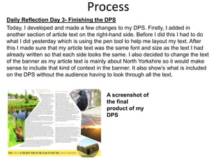 Process
Daily Reflection Day 3- Finishing the DPS
Today, I developed and made a few changes to my DPS. Firstly, I added in
another section of article text on the right-hand side. Before I did this I had to do
what I did yesterday which is using the pen tool to help me layout my text. After
this I made sure that my article text was the same font and size as the text I had
already written so that each side looks the same. I also decided to change the text
of the banner as my article text is mainly about North Yorkshire so it would make
sense to include that kind of context in the banner. It also show’s what is included
on the DPS without the audience having to look through all the text.
A screenshot of
the final
product of my
DPS
 