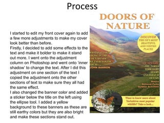 Process
I started to edit my front cover again to add
a few more adjustments to make my cover
look better than before.
Firstly, I decided to add some effects to the
text and make it bolder to make it stand
out more. I went onto the adjustment
column on Photoshop and went onto ‘inner
shadow’ to change the text. After I did this
adjustment on one section of the text I
copied the adjustment onto the other
sections of text to make sure they all had
the same effect.
I also changed the banner color and added
a sticker below the title on the left using
the ellipse tool. I added a yellow
background to these banners as these are
still earthy colors but they are also bright
and make these sections stand out.
 