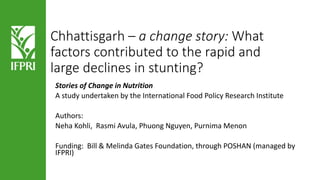 Chhattisgarh – a change story: What
factors contributed to the rapid and
large declines in stunting?
Stories of Change in Nutrition
A study undertaken by the International Food Policy Research Institute
Authors:
Neha Kohli, Rasmi Avula, Phuong Nguyen, Purnima Menon
Funding: Bill & Melinda Gates Foundation, through POSHAN (managed by
IFPRI)
 