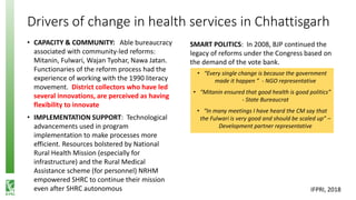 Drivers of change in health services in Chhattisgarh
• CAPACITY & COMMUNITY: Able bureaucracy
associated with community-led reforms:
Mitanin, Fulwari, Wajan Tyohar, Nawa Jatan.
Functionaries of the reform process had the
experience of working with the 1990 literacy
movement. District collectors who have led
several innovations, are perceived as having
flexibility to innovate
• IMPLEMENTATION SUPPORT: Technological
advancements used in program
implementation to make processes more
efficient. Resources bolstered by National
Rural Health Mission (especially for
infrastructure) and the Rural Medical
Assistance scheme (for personnel) NRHM
empowered SHRC to continue their mission
even after SHRC autonomous
• “Every single change is because the government
made it happen ” - NGO representative
• “Mitanin ensured that good health is good politics”
- State Bureaucrat
• “In many meetings I have heard the CM say that
the Fulwari is very good and should be scaled up” –
Development partner representative
SMART POLITICS: In 2008, BJP continued the
legacy of reforms under the Congress based on
the demand of the vote bank.
IFPRI, 2018
 